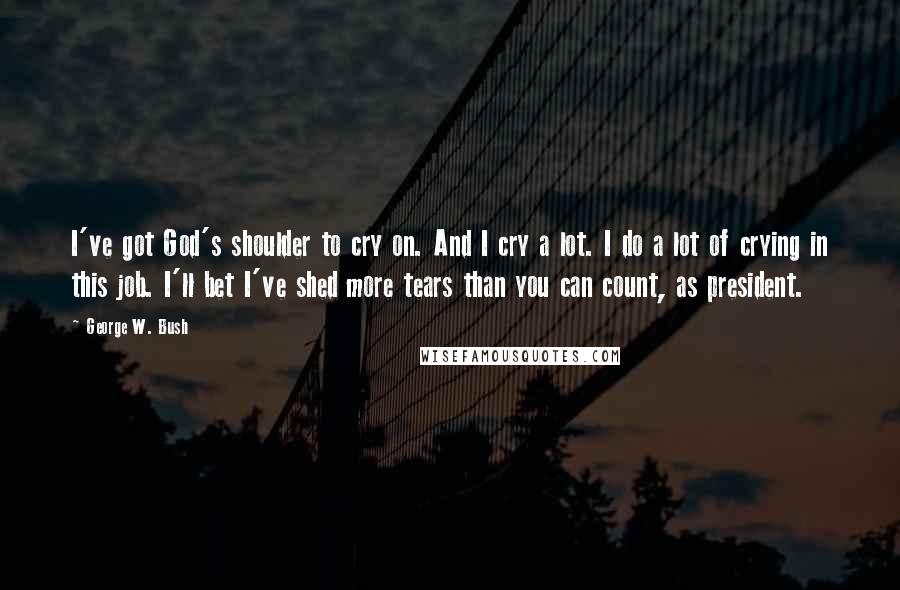 George W. Bush Quotes: I've got God's shoulder to cry on. And I cry a lot. I do a lot of crying in this job. I'll bet I've shed more tears than you can count, as president.