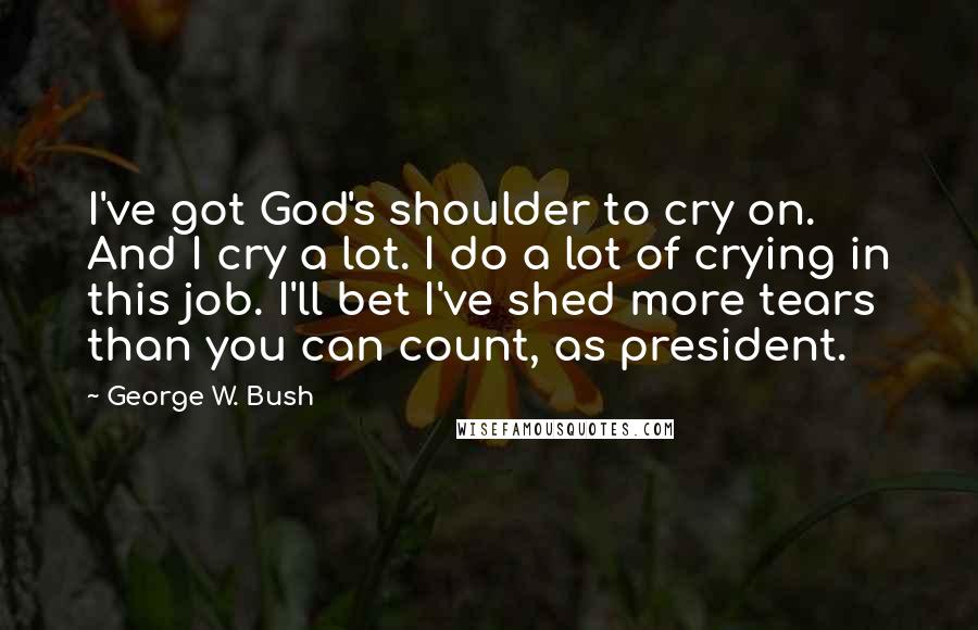 George W. Bush Quotes: I've got God's shoulder to cry on. And I cry a lot. I do a lot of crying in this job. I'll bet I've shed more tears than you can count, as president.