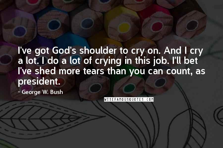 George W. Bush Quotes: I've got God's shoulder to cry on. And I cry a lot. I do a lot of crying in this job. I'll bet I've shed more tears than you can count, as president.