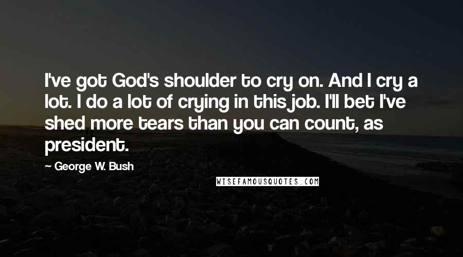 George W. Bush Quotes: I've got God's shoulder to cry on. And I cry a lot. I do a lot of crying in this job. I'll bet I've shed more tears than you can count, as president.