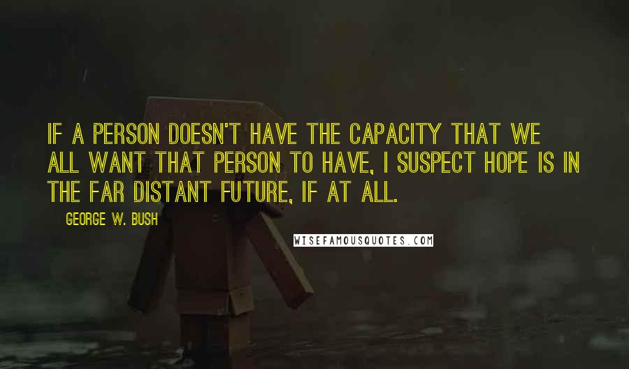 George W. Bush Quotes: If a person doesn't have the capacity that we all want that person to have, I suspect hope is in the far distant future, if at all.