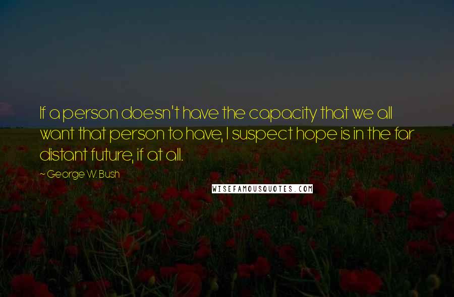 George W. Bush Quotes: If a person doesn't have the capacity that we all want that person to have, I suspect hope is in the far distant future, if at all.