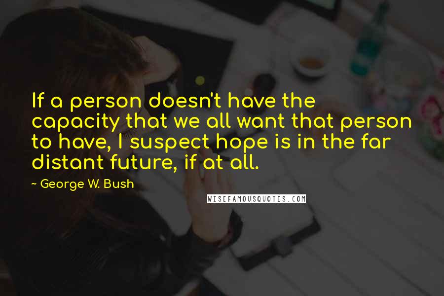 George W. Bush Quotes: If a person doesn't have the capacity that we all want that person to have, I suspect hope is in the far distant future, if at all.