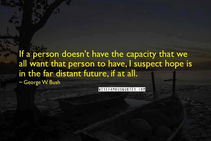 George W. Bush Quotes: If a person doesn't have the capacity that we all want that person to have, I suspect hope is in the far distant future, if at all.