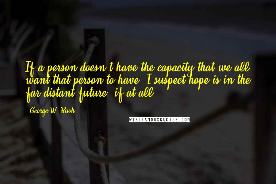 George W. Bush Quotes: If a person doesn't have the capacity that we all want that person to have, I suspect hope is in the far distant future, if at all.