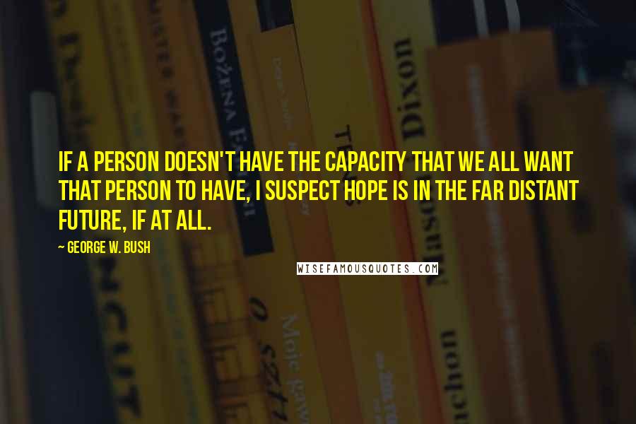 George W. Bush Quotes: If a person doesn't have the capacity that we all want that person to have, I suspect hope is in the far distant future, if at all.