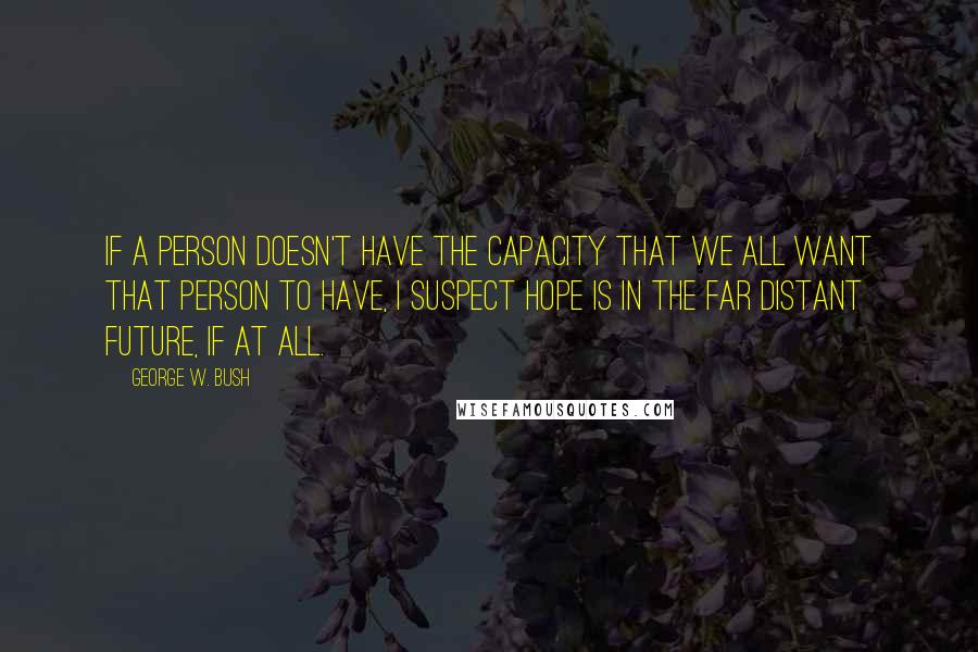 George W. Bush Quotes: If a person doesn't have the capacity that we all want that person to have, I suspect hope is in the far distant future, if at all.