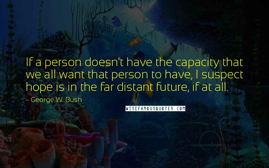 George W. Bush Quotes: If a person doesn't have the capacity that we all want that person to have, I suspect hope is in the far distant future, if at all.