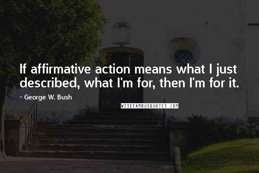 George W. Bush Quotes: If affirmative action means what I just described, what I'm for, then I'm for it.