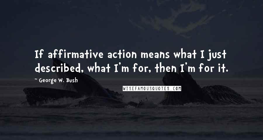 George W. Bush Quotes: If affirmative action means what I just described, what I'm for, then I'm for it.
