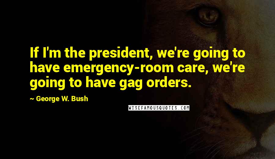 George W. Bush Quotes: If I'm the president, we're going to have emergency-room care, we're going to have gag orders.