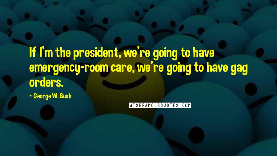 George W. Bush Quotes: If I'm the president, we're going to have emergency-room care, we're going to have gag orders.