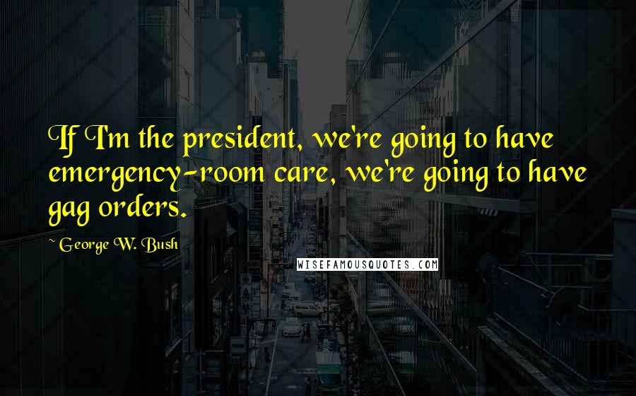 George W. Bush Quotes: If I'm the president, we're going to have emergency-room care, we're going to have gag orders.