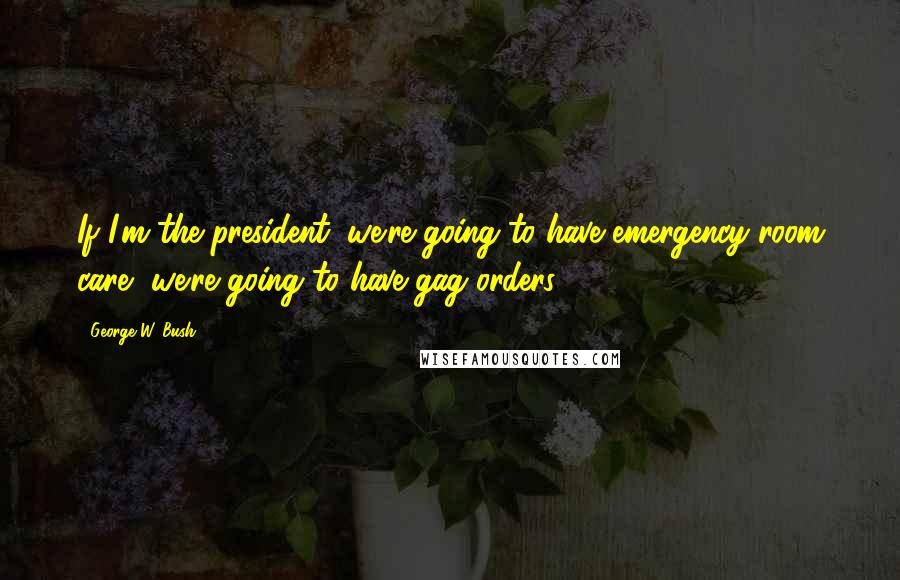George W. Bush Quotes: If I'm the president, we're going to have emergency-room care, we're going to have gag orders.
