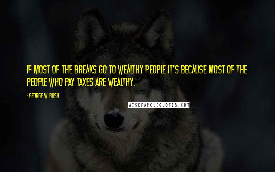 George W. Bush Quotes: If most of the breaks go to wealthy people it's because most of the people who pay taxes are wealthy.