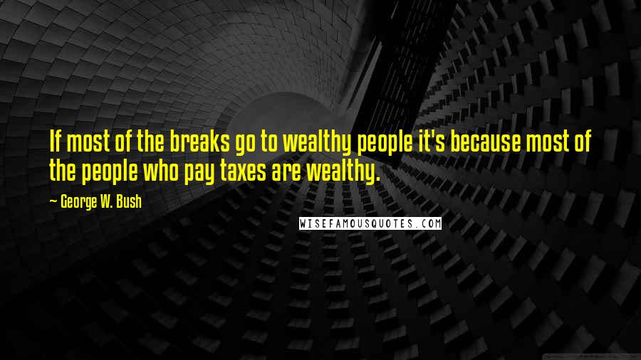 George W. Bush Quotes: If most of the breaks go to wealthy people it's because most of the people who pay taxes are wealthy.