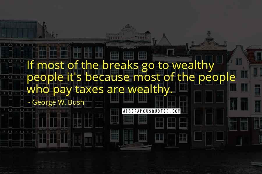 George W. Bush Quotes: If most of the breaks go to wealthy people it's because most of the people who pay taxes are wealthy.