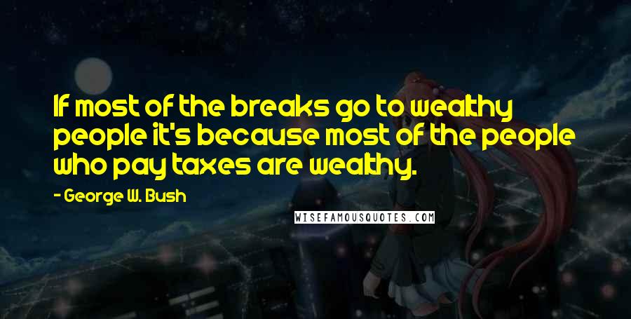 George W. Bush Quotes: If most of the breaks go to wealthy people it's because most of the people who pay taxes are wealthy.