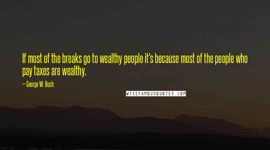 George W. Bush Quotes: If most of the breaks go to wealthy people it's because most of the people who pay taxes are wealthy.
