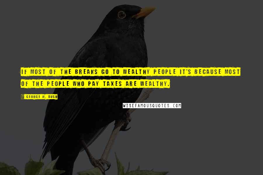 George W. Bush Quotes: If most of the breaks go to wealthy people it's because most of the people who pay taxes are wealthy.