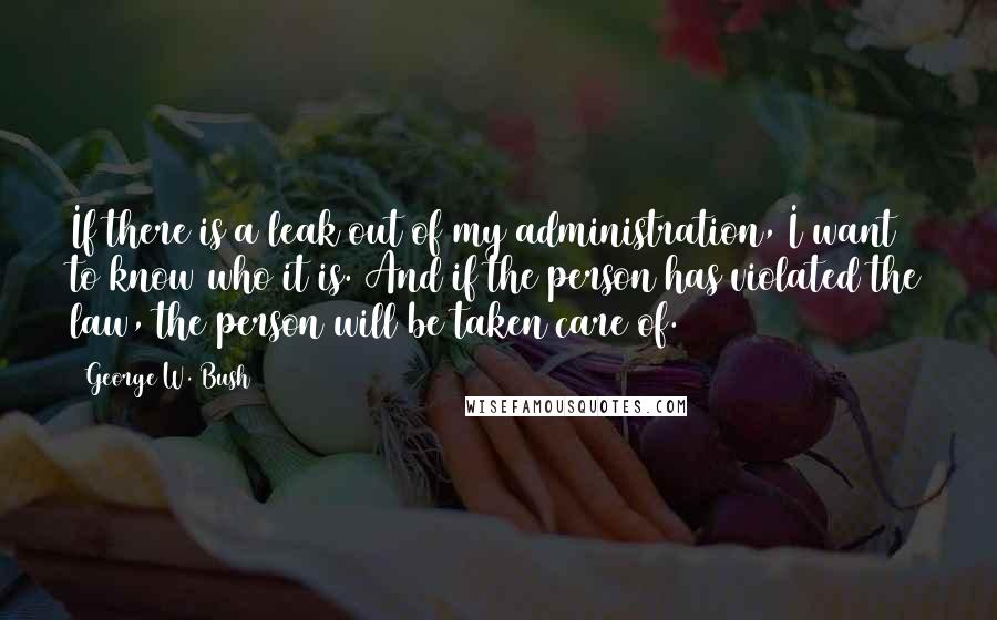 George W. Bush Quotes: If there is a leak out of my administration, I want to know who it is. And if the person has violated the law, the person will be taken care of.