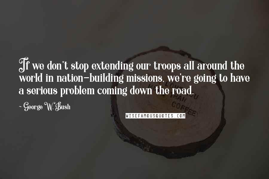 George W. Bush Quotes: If we don't stop extending our troops all around the world in nation-building missions, we're going to have a serious problem coming down the road.