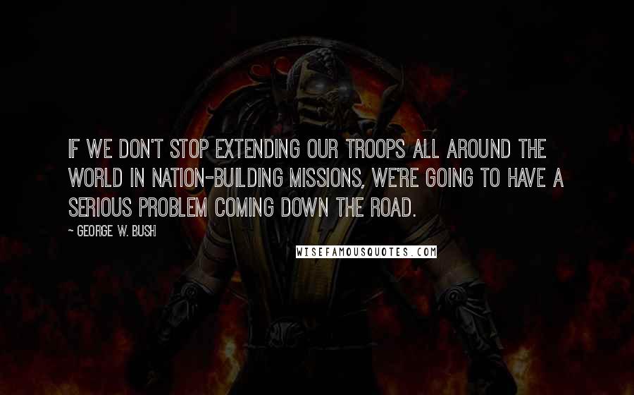 George W. Bush Quotes: If we don't stop extending our troops all around the world in nation-building missions, we're going to have a serious problem coming down the road.