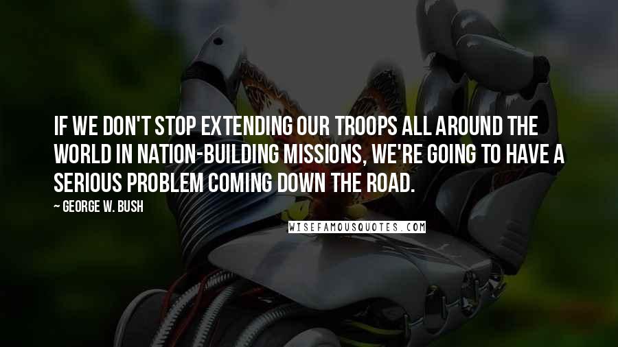 George W. Bush Quotes: If we don't stop extending our troops all around the world in nation-building missions, we're going to have a serious problem coming down the road.