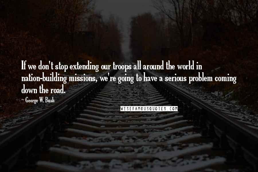 George W. Bush Quotes: If we don't stop extending our troops all around the world in nation-building missions, we're going to have a serious problem coming down the road.