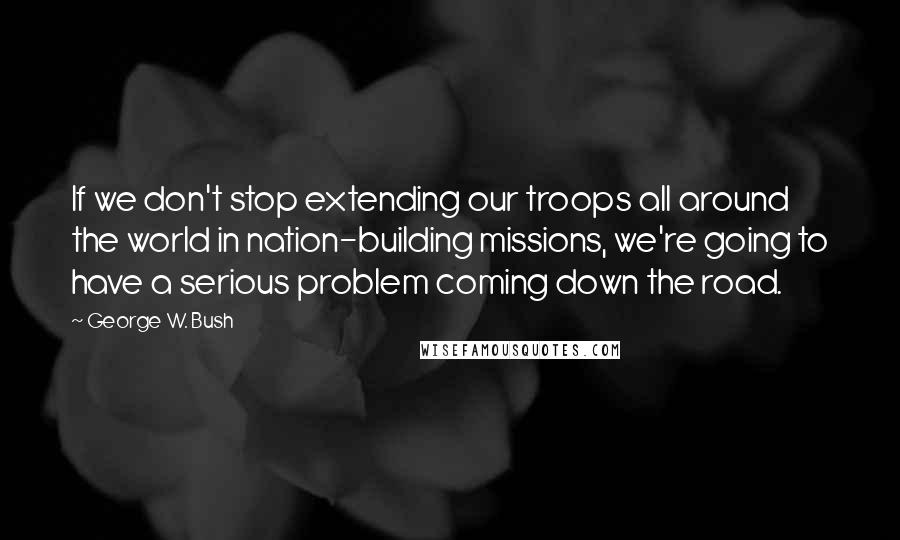 George W. Bush Quotes: If we don't stop extending our troops all around the world in nation-building missions, we're going to have a serious problem coming down the road.