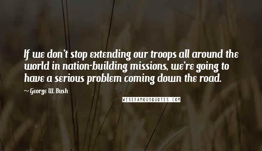 George W. Bush Quotes: If we don't stop extending our troops all around the world in nation-building missions, we're going to have a serious problem coming down the road.