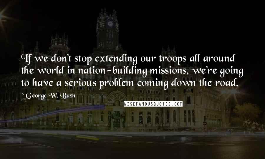 George W. Bush Quotes: If we don't stop extending our troops all around the world in nation-building missions, we're going to have a serious problem coming down the road.