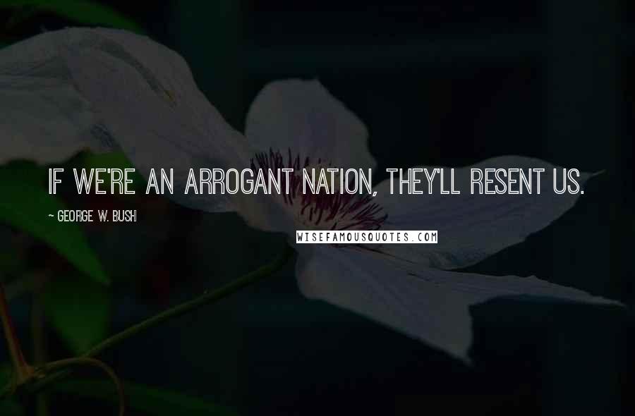 George W. Bush Quotes: If we're an arrogant nation, they'll resent us.