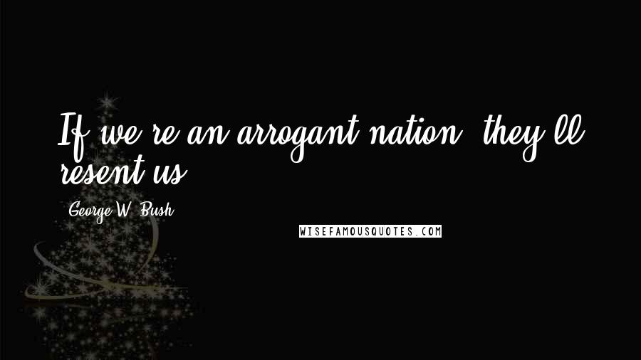 George W. Bush Quotes: If we're an arrogant nation, they'll resent us.