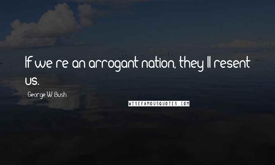 George W. Bush Quotes: If we're an arrogant nation, they'll resent us.