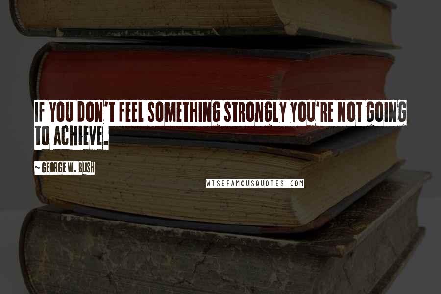 George W. Bush Quotes: If you don't feel something strongly you're not going to achieve.