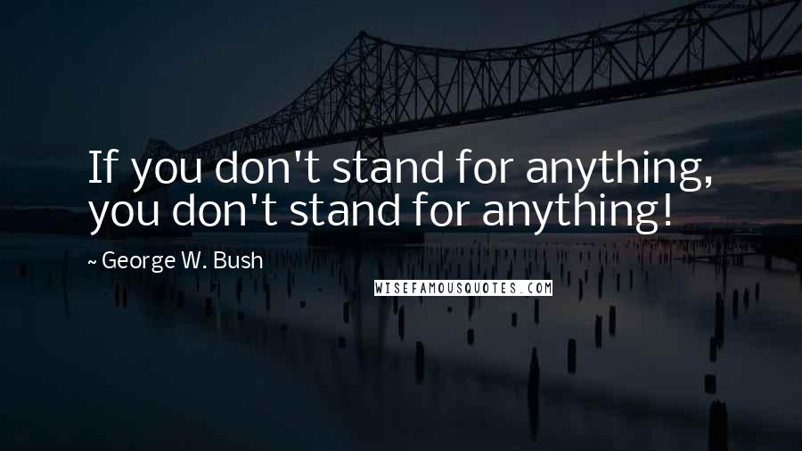 George W. Bush Quotes: If you don't stand for anything, you don't stand for anything!