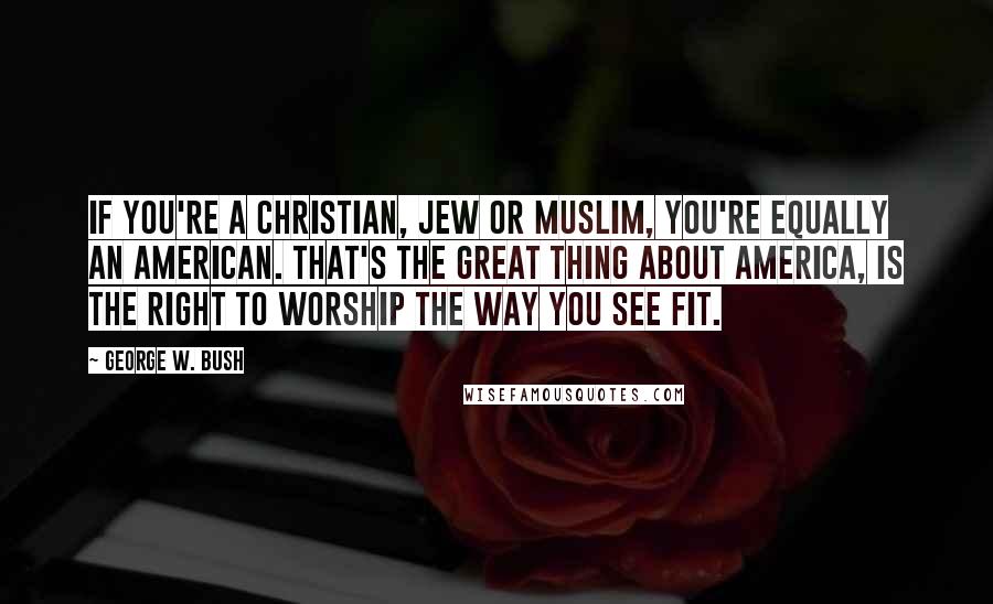 George W. Bush Quotes: If you're a Christian, Jew or Muslim, you're equally an American. That's the great thing about America, is the right to worship the way you see fit.