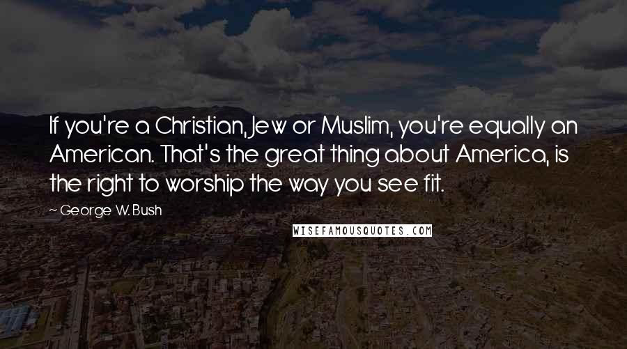 George W. Bush Quotes: If you're a Christian, Jew or Muslim, you're equally an American. That's the great thing about America, is the right to worship the way you see fit.