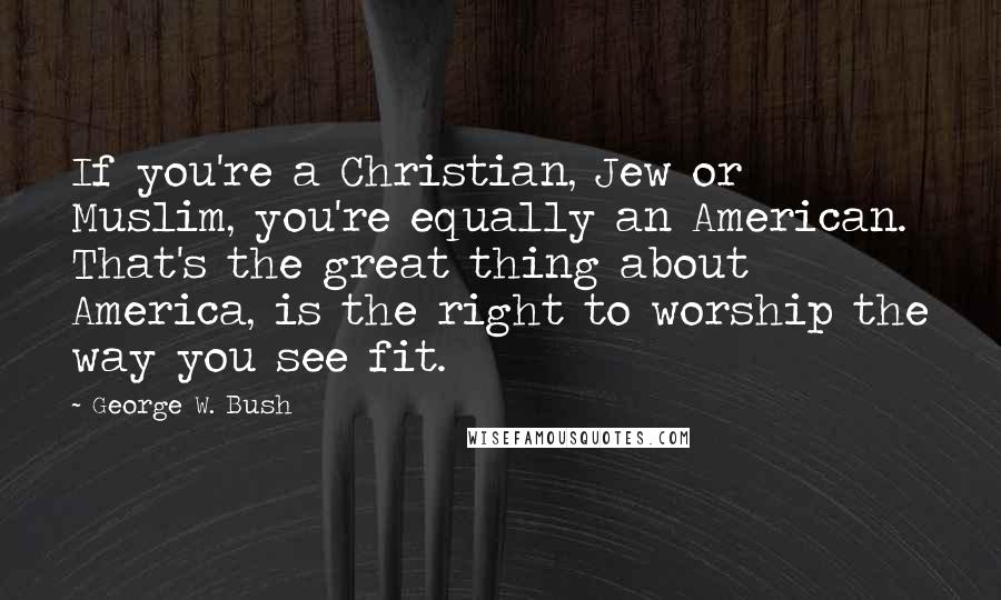George W. Bush Quotes: If you're a Christian, Jew or Muslim, you're equally an American. That's the great thing about America, is the right to worship the way you see fit.