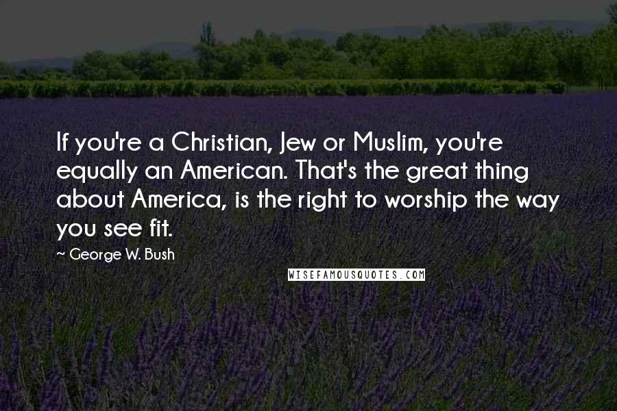 George W. Bush Quotes: If you're a Christian, Jew or Muslim, you're equally an American. That's the great thing about America, is the right to worship the way you see fit.