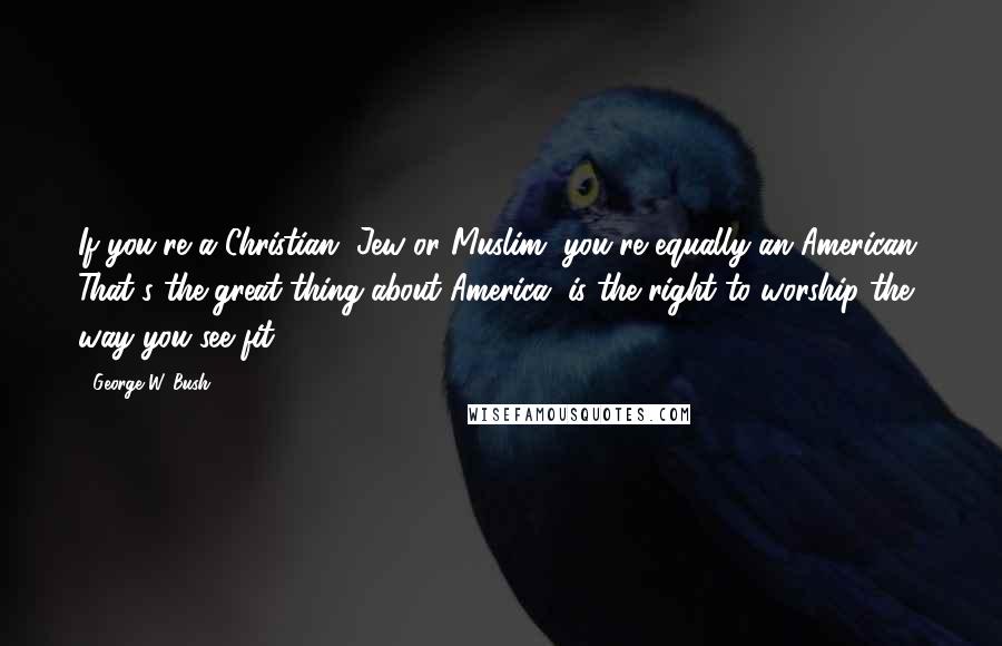 George W. Bush Quotes: If you're a Christian, Jew or Muslim, you're equally an American. That's the great thing about America, is the right to worship the way you see fit.