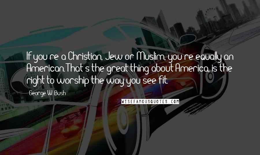 George W. Bush Quotes: If you're a Christian, Jew or Muslim, you're equally an American. That's the great thing about America, is the right to worship the way you see fit.