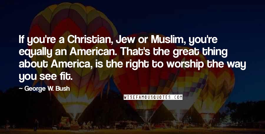 George W. Bush Quotes: If you're a Christian, Jew or Muslim, you're equally an American. That's the great thing about America, is the right to worship the way you see fit.