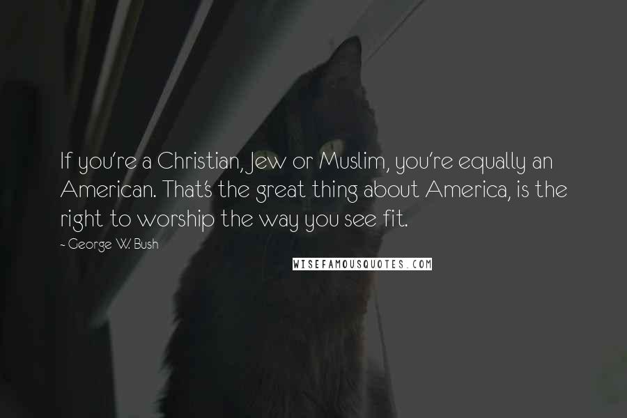 George W. Bush Quotes: If you're a Christian, Jew or Muslim, you're equally an American. That's the great thing about America, is the right to worship the way you see fit.