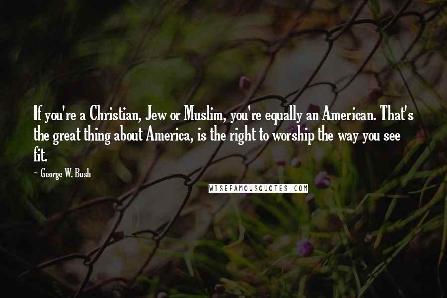 George W. Bush Quotes: If you're a Christian, Jew or Muslim, you're equally an American. That's the great thing about America, is the right to worship the way you see fit.