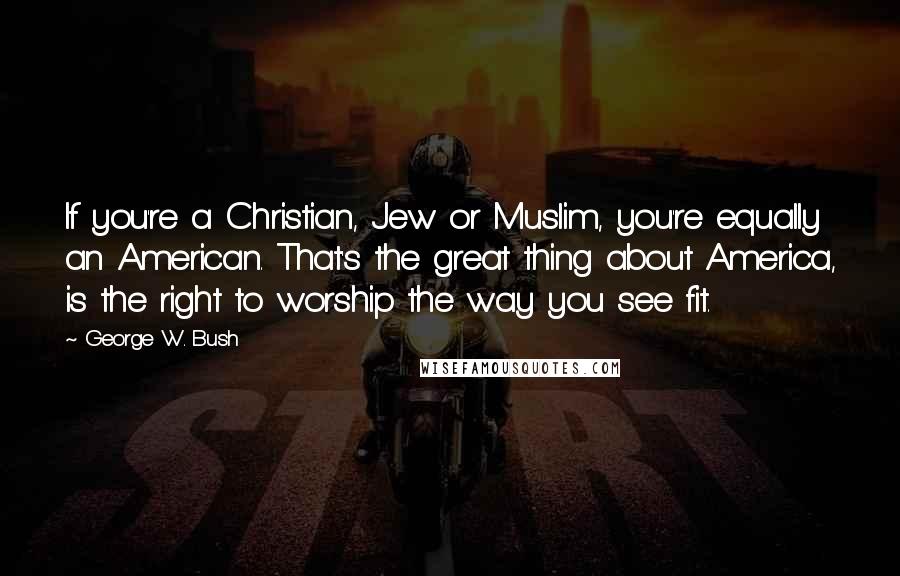 George W. Bush Quotes: If you're a Christian, Jew or Muslim, you're equally an American. That's the great thing about America, is the right to worship the way you see fit.