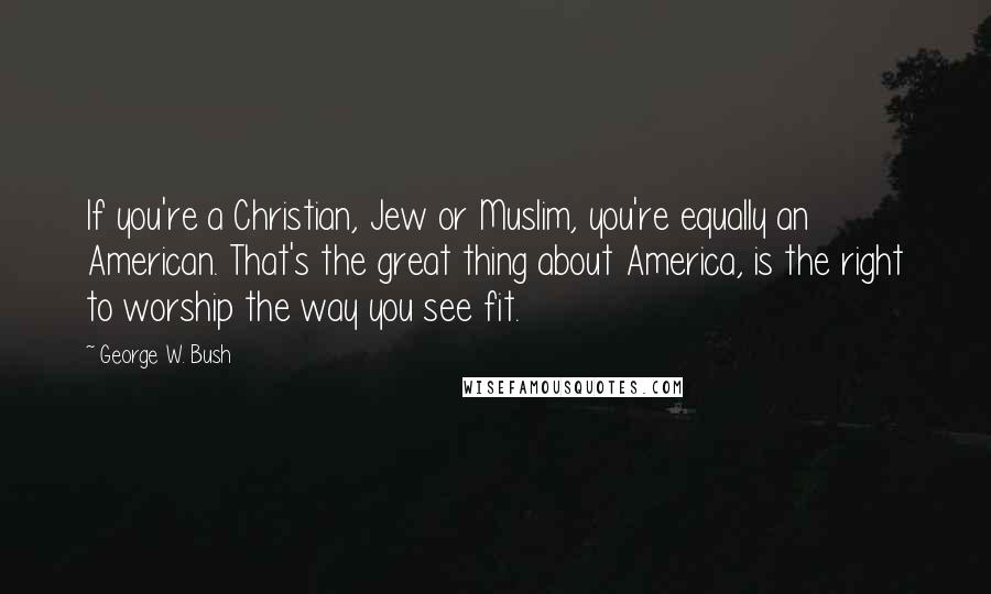 George W. Bush Quotes: If you're a Christian, Jew or Muslim, you're equally an American. That's the great thing about America, is the right to worship the way you see fit.