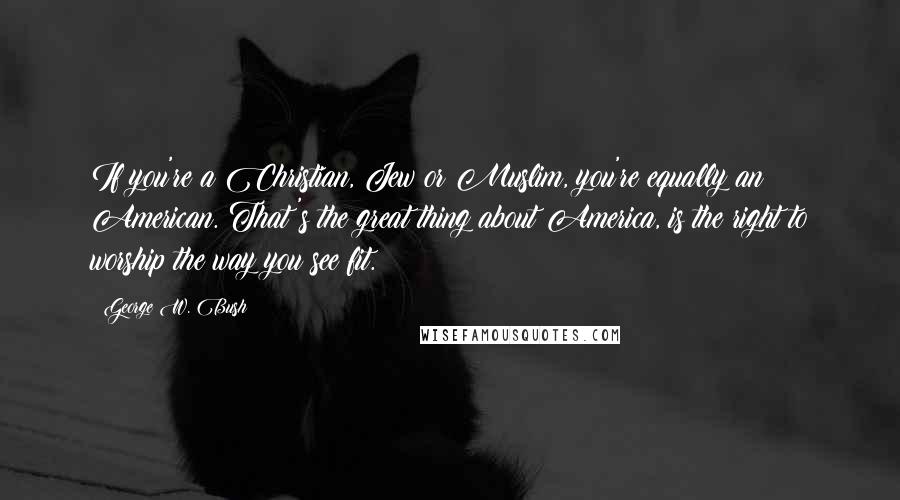 George W. Bush Quotes: If you're a Christian, Jew or Muslim, you're equally an American. That's the great thing about America, is the right to worship the way you see fit.