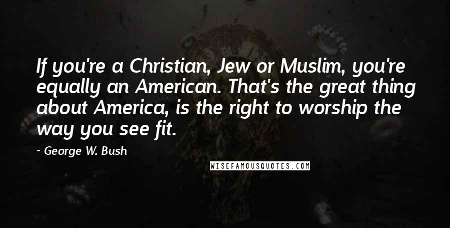 George W. Bush Quotes: If you're a Christian, Jew or Muslim, you're equally an American. That's the great thing about America, is the right to worship the way you see fit.